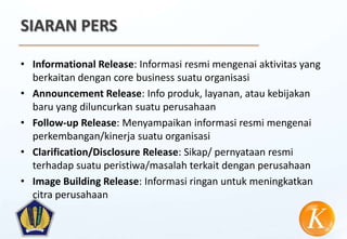 SIARAN PERS

• Informational Release: Informasi resmi mengenai aktivitas yang
  berkaitan dengan core business suatu organisasi
• Announcement Release: Info produk, layanan, atau kebijakan
  baru yang diluncurkan suatu perusahaan
• Follow-up Release: Menyampaikan informasi resmi mengenai
  perkembangan/kinerja suatu organisasi
• Clarification/Disclosure Release: Sikap/ pernyataan resmi
  terhadap suatu peristiwa/masalah terkait dengan perusahaan
• Image Building Release: Informasi ringan untuk meningkatkan
  citra perusahaan
 