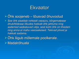 Ekvaator Õhk soojeneb – tõusvad õhuvoolud Soe õhk sisaldab rohkesti veeauru, kõrgematesse õhukihtidesse liikudes hakkab õhk jahtuma ning sademed sadestuvad välja, sest külm õhk on tihedam ning sinna ei mahu veeosakesed. Tekivad pilved ja hakkab sadama. Õhk liigub mõlemale poolkerale. Madalrõhuala 