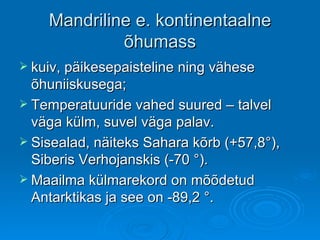 Mandriline e. kontinentaalne õhumass kuiv, päikesepaisteline ning vähese õhuniiskusega; Temperatuuride vahed suured – talvel väga külm, suvel väga palav. Sisealad, näiteks Sahara kõrb (+57,8 ° ) , Siberis Verhojanskis (-70  ° ).  Maailma külmarekord on mõõdetud Antarktikas ja see on -89,2  ° . 