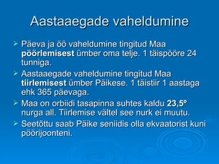 Aastaaegade vaheldumine Päeva ja öö vaheldumine tingitud Maa  pöörlemisest  ümber oma telje. 1 täispööre 24 tunniga. Aastaaegade vaheldumine tingitud Maa  tiirlemisest  ümber Päikese. 1 täistiir 1 aastaga ehk 365 päevaga. Maa on orbiidi tasapinna suhtes kaldu  23,5 º  nurga all. Tiirlemise vältel see nurk ei muutu.  Seetõttu saab Päike seniidis olla ekvaatorist kuni pöörijoonteni. 
