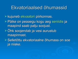 Ekvatoriaalsed õhumassid kujuneb  ekvaatori  piirkonnas.  Päike on peaaegu kogu aeg  seniidis  ja maapind saab palju soojust. Õhk soojendab ja vesi aurustub maapinnast.  Selletõttu ekvatoriaalne õhumass on soe ja niiske.  