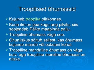 Troopilised õhumassid Kujuneb  troopika  piirkonnas.  Kuna ilm on pea kogu aeg pilvitu, siis soojendab Päike maapinda palju. Troopiline õhumass väga soe.  Õhuniiskus sõltub sellest, kas õhumass kujuneb mandri või ookeani kohal.  Troopiline mandriline õhumass on väga kuiv, aga troopiline mereline õhumass on niiske.  