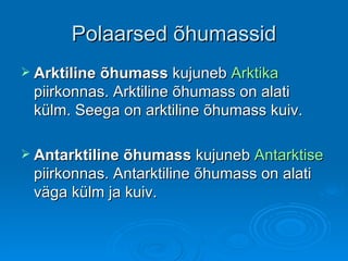 Polaarsed õhumassid Arktiline õhumass  kujuneb  Arktika  piirkonnas. Arktiline õhumass on alati külm. Seega on arktiline õhumass kuiv.  Antarktiline õhumass  kujuneb  Antarktise  piirkonnas. Antarktiline õhumass on alati väga külm ja kuiv. 
