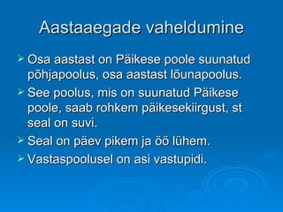 Aastaaegade vaheldumine Osa aastast on Päikese poole suunatud põhjapoolus, osa aastast lõunapoolus. See poolus, mis on suunatud Päikese poole, saab rohkem päikesekiirgust, st seal on suvi. Seal on päev pikem ja öö lühem. Vastaspoolusel on asi vastupidi. 