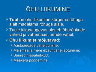 ÕHU LIIKUMINE Tuul  on õhu liikumine kõrgema rõhuga alalt madalama rõhuga alale. Tuule kiirus/tugevus oleneb õhurõhkude vahest ja vahemaast nende vahel. Õhu liikumist mõjutavad:   Aastaaegade vaheldumine; Maismaa ja mere ebaühtlane jaotumine; Suured mäeahelikud; Maakera pöörlemine. 