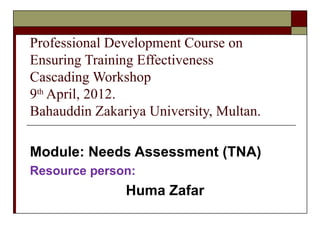 Professional Development Course on
Ensuring Training Effectiveness
Cascading Workshop
9th April, 2012.
Bahauddin Zakariya University, Multan.

Module: Needs Assessment (TNA)
Resource person:
               Huma Zafar
 