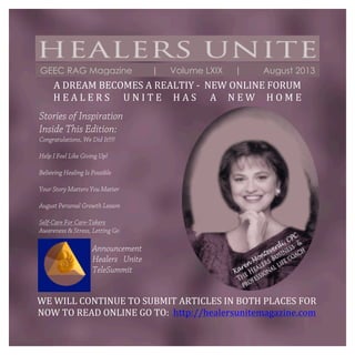  
	
  
	
  
GEEC RAG Magazine | Volume LXIX | August 2013
WE	
  WILL	
  CONTINUE	
  TO	
  SUBMIT	
  ARTICLES	
  IN	
  BOTH	
  PLACES	
  FOR	
  
NOW	
  TO	
  READ	
  ONLINE	
  GO	
  TO:	
  	
  http://healersunitemagazine.com	
  
Stories of Inspiration
Inside This Edition:
Congratulations, We Did It!!!!
Help I Feel Like Giving Up!
Believing Healing Is Possible
Your Story Matters You Matter
August Personal Growth Lesson
Self-Care For Care-Takers
Awareness & Stress, Letting Go
Announcement
Healers Unite
TeleSummit
	
  
A	
  DREAM	
  BECOMES	
  A	
  REALTIY	
  -­‐	
  	
  NEW	
  ONLINE	
  FORUM	
  
H	
  E	
  A	
  L	
  E	
  R	
  S	
  	
  	
  	
  	
  	
  U	
  N	
  I	
  T	
  E	
  	
  	
  	
  	
  H	
  A	
  S	
  	
  	
  	
  	
  	
  A	
  	
  	
  	
  	
  N	
  E	
  W	
  	
  	
  	
  	
  H	
  O	
  M	
  E	
  
	
  
 