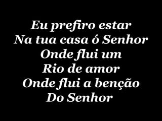 Eu prefiro estar Na tua casa ó Senhor Onde flui um Rio de amor Onde flui a benção Do Senhor   