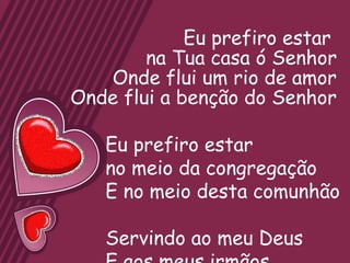 Eu prefiro estar
        na Tua casa ó Senhor
   Onde flui um rio de amor
Onde flui a benção do Senhor

   Eu prefiro estar
   no meio da congregação
   E no meio desta comunhão

   Servindo ao meu Deus
 