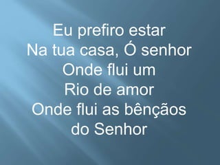 Eu prefiro estar 
Na tua casa, Ó senhor 
Onde flui um 
Rio de amor 
Onde flui as bênçãos 
do Senhor 
 