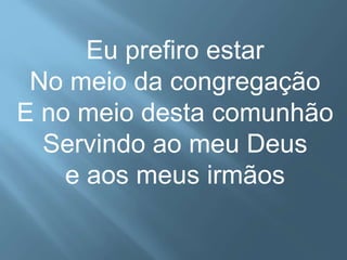 Eu prefiro estar 
No meio da congregação 
E no meio desta comunhão 
Servindo ao meu Deus 
e aos meus irmãos 
 