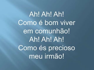 Ah! Ah! Ah! 
Como é bom viver 
em comunhão! 
Ah! Ah! Ah! 
Como és precioso 
meu irmão! 
