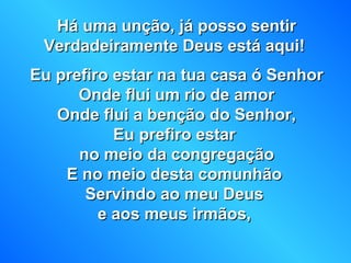 Há uma unção, já posso sentirHá uma unção, já posso sentir
Verdadeiramente Deus está aqui!Verdadeiramente Deus está aqui!
Eu prefiro estar na tua casa ó SenhorEu prefiro estar na tua casa ó Senhor
Onde flui um rio de amorOnde flui um rio de amor
Onde flui a benção do Senhor,Onde flui a benção do Senhor,
Eu prefiro estarEu prefiro estar
no meio da congregaçãono meio da congregação
E no meio desta comunhãoE no meio desta comunhão
Servindo ao meu DeusServindo ao meu Deus
e aos meus irmãos,e aos meus irmãos,
 