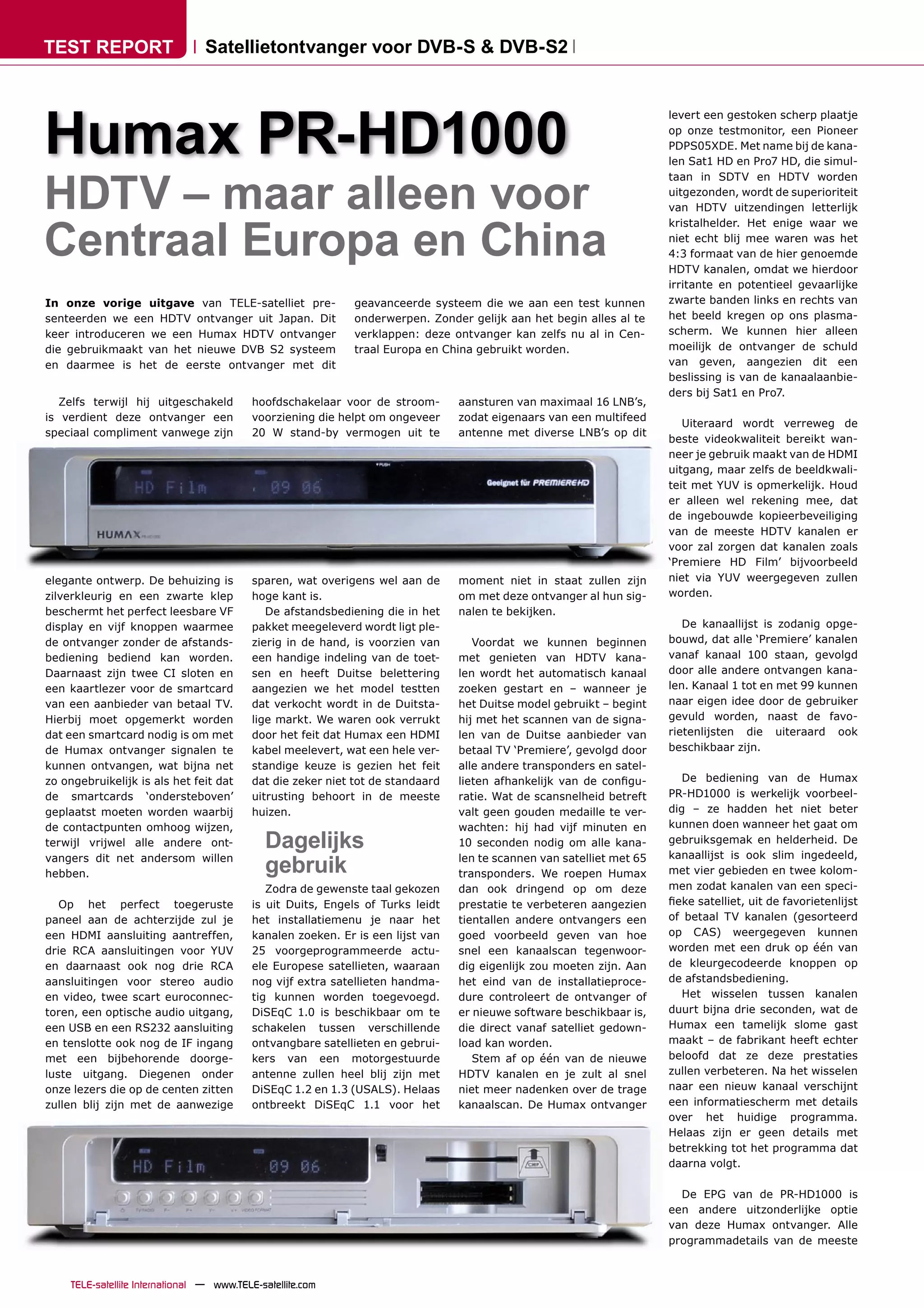 TEST REPORT                       Satellietontvanger voor DVB-S & DVB-S2




Humax PR-HD1000
                                                                                                                        levert een gestoken scherp plaatje
                                                                                                                        op onze testmonitor, een Pioneer
                                                                                                                        PDPS05XDE. Met name bij de kana-
                                                                                                                        len Sat1 HD en Pro7 HD, die simul-



HDTV – maar alleen voor
                                                                                                                        taan in SDTV en HDTV worden
                                                                                                                        uitgezonden, wordt de superioriteit
                                                                                                                        van HDTV uitzendingen letterlijk



Centraal Europa en China
                                                                                                                        kristalhelder. Het enige waar we
                                                                                                                        niet echt blij mee waren was het
                                                                                                                        4:3 formaat van de hier genoemde
                                                                                                                        HDTV kanalen, omdat we hierdoor
                                                                                                                        irritante en potentieel gevaarlijke
In onze vorige uitgave van TELE-satelliet pre-                 geavanceerde systeem die we aan een test kunnen          zwarte banden links en rechts van
senteerden we een HDTV ontvanger uit Japan. Dit                onderwerpen. Zonder gelijk aan het begin alles al te     het beeld kregen op ons plasma-
keer introduceren we een Humax HDTV ontvanger                  verklappen: deze ontvanger kan zelfs nu al in Cen-       scherm. We kunnen hier alleen
die gebruikmaakt van het nieuwe DVB S2 systeem                 traal Europa en China gebruikt worden.                   moeilijk de ontvanger de schuld
en daarmee is het de eerste ontvanger met dit                                                                           van geven, aangezien dit een
                                                                                                                        beslissing is van de kanaalaanbie-
                                                                                                                        ders bij Sat1 en Pro7.
   Zelfs terwijl hij uitgeschakeld          hoofdschakelaar voor de stroom-       aansturen van maximaal 16 LNB’s,
is verdient deze ontvanger een              voorziening die helpt om ongeveer     zodat eigenaars van een multifeed
                                                                                                                           Uiteraard wordt verreweg de
speciaal compliment vanwege zijn            20 W stand-by vermogen uit te         antenne met diverse LNB’s op dit
                                                                                                                        beste videokwaliteit bereikt wan-
                                                                                                                        neer je gebruik maakt van de HDMI
                                                                                                                        uitgang, maar zelfs de beeldkwali-
                                                                                                                        teit met YUV is opmerkelijk. Houd
                                                                                                                        er alleen wel rekening mee, dat
                                                                                                                        de ingebouwde kopieerbeveiliging
                                                                                                                        van de meeste HDTV kanalen er
                                                                                                                        voor zal zorgen dat kanalen zoals
                                                                                                                        ‘Premiere HD Film’ bijvoorbeeld
elegante ontwerp. De behuizing is           sparen, wat overigens wel aan de      moment niet in staat zullen zijn      niet via YUV weergegeven zullen
zilverkleurig en een zwarte klep            hoge kant is.                         om met deze ontvanger al hun sig-     worden.
beschermt het perfect leesbare VF              De afstandsbediening die in het    nalen te bekijken.
display en vijf knoppen waarmee             pakket meegeleverd wordt ligt ple-                                             De kanaallijst is zodanig opge-
de ontvanger zonder de afstands-            zierig in de hand, is voorzien van       Voordat we kunnen beginnen         bouwd, dat alle ‘Premiere’ kanalen
bediening bediend kan worden.               een handige indeling van de toet-     met genieten van HDTV kana-           vanaf kanaal 100 staan, gevolgd
Daarnaast zijn twee CI sloten en            sen en heeft Duitse belettering       len wordt het automatisch kanaal      door alle andere ontvangen kana-
een kaartlezer voor de smartcard            aangezien we het model testten        zoeken gestart en – wanneer je        len. Kanaal 1 tot en met 99 kunnen
van een aanbieder van betaal TV.            dat verkocht wordt in de Duitsta-     het Duitse model gebruikt – begint    naar eigen idee door de gebruiker
Hierbij moet opgemerkt worden               lige markt. We waren ook verrukt      hij met het scannen van de signa-     gevuld worden, naast de favo-
dat een smartcard nodig is om met           door het feit dat Humax een HDMI      len van de Duitse aanbieder van       rietenlijsten die uiteraard ook
de Humax ontvanger signalen te              kabel meelevert, wat een hele ver-    betaal TV ‘Premiere’, gevolgd door    beschikbaar zijn.
kunnen ontvangen, wat bijna net             standige keuze is gezien het feit     alle andere transponders en satel-
zo ongebruikelijk is als het feit dat       dat die zeker niet tot de standaard   lieten afhankelijk van de conﬁgu-        De bediening van de Humax
de smartcards ‘ondersteboven’               uitrusting behoort in de meeste       ratie. Wat de scansnelheid betreft    PR-HD1000 is werkelijk voorbeel-
geplaatst moeten worden waarbij             huizen.                               valt geen gouden medaille te ver-     dig – ze hadden het niet beter
de contactpunten omhoog wijzen,                                                   wachten: hij had vijf minuten en      kunnen doen wanneer het gaat om
terwijl vrijwel alle andere ont-               Dagelijks                          10 seconden nodig om alle kana-       gebruiksgemak en helderheid. De
                                                                                                                        kanaallijst is ook slim ingedeeld,
vangers dit net andersom willen
hebben.                                        gebruik                            len te scannen van satelliet met 65
                                                                                  transponders. We roepen Humax         met vier gebieden en twee kolom-
                                               Zodra de gewenste taal gekozen     dan ook dringend op om deze           men zodat kanalen van een speci-
   Op het perfect toegeruste                is uit Duits, Engels of Turks leidt   prestatie te verbeteren aangezien     ﬁeke satelliet, uit de favorietenlijst
paneel aan de achterzijde zul je            het installatiemenu je naar het       tientallen andere ontvangers een      of betaal TV kanalen (gesorteerd
een HDMI aansluiting aantreffen,            kanalen zoeken. Er is een lijst van   goed voorbeeld geven van hoe          op CAS) weergegeven kunnen
drie RCA aansluitingen voor YUV             25 voorgeprogrammeerde actu-          snel een kanaalscan tegenwoor-        worden met een druk op één van
en daarnaast ook nog drie RCA               ele Europese satellieten, waaraan     dig eigenlijk zou moeten zijn. Aan    de kleurgecodeerde knoppen op
aansluitingen voor stereo audio             nog vijf extra satellieten handma-    het eind van de installatieproce-     de afstandsbediening.
en video, twee scart euroconnec-            tig kunnen worden toegevoegd.         dure controleert de ontvanger of         Het wisselen tussen kanalen
toren, een optische audio uitgang,          DiSEqC 1.0 is beschikbaar om te       er nieuwe software beschikbaar is,    duurt bijna drie seconden, wat de
een USB en een RS232 aansluiting            schakelen tussen verschillende        die direct vanaf satelliet gedown-    Humax een tamelijk slome gast
en tenslotte ook nog de IF ingang           ontvangbare satellieten en gebrui-    load kan worden.                      maakt – de fabrikant heeft echter
met een bijbehorende doorge-                kers van een motorgestuurde              Stem af op één van de nieuwe       beloofd dat ze deze prestaties
luste uitgang. Diegenen onder               antenne zullen heel blij zijn met     HDTV kanalen en je zult al snel       zullen verbeteren. Na het wisselen
onze lezers die op de centen zitten         DiSEqC 1.2 en 1.3 (USALS). Helaas     niet meer nadenken over de trage      naar een nieuw kanaal verschijnt
zullen blij zijn met de aanwezige           ontbreekt DiSEqC 1.1 voor het         kanaalscan. De Humax ontvanger        een informatiescherm met details
                                                                                                                        over het huidige programma.
                                                                                                                        Helaas zijn er geen details met
                                                                                                                        betrekking tot het programma dat
                                                                                                                        daarna volgt.

                                                                                                                          De EPG van de PR-HD1000 is
                                                                                                                        een andere uitzonderlijke optie
                                                                                                                        van deze Humax ontvanger. Alle
                                                                                                                        programmadetails van de meeste



     TELE-satellite International — www.TELE-satellite.com
 