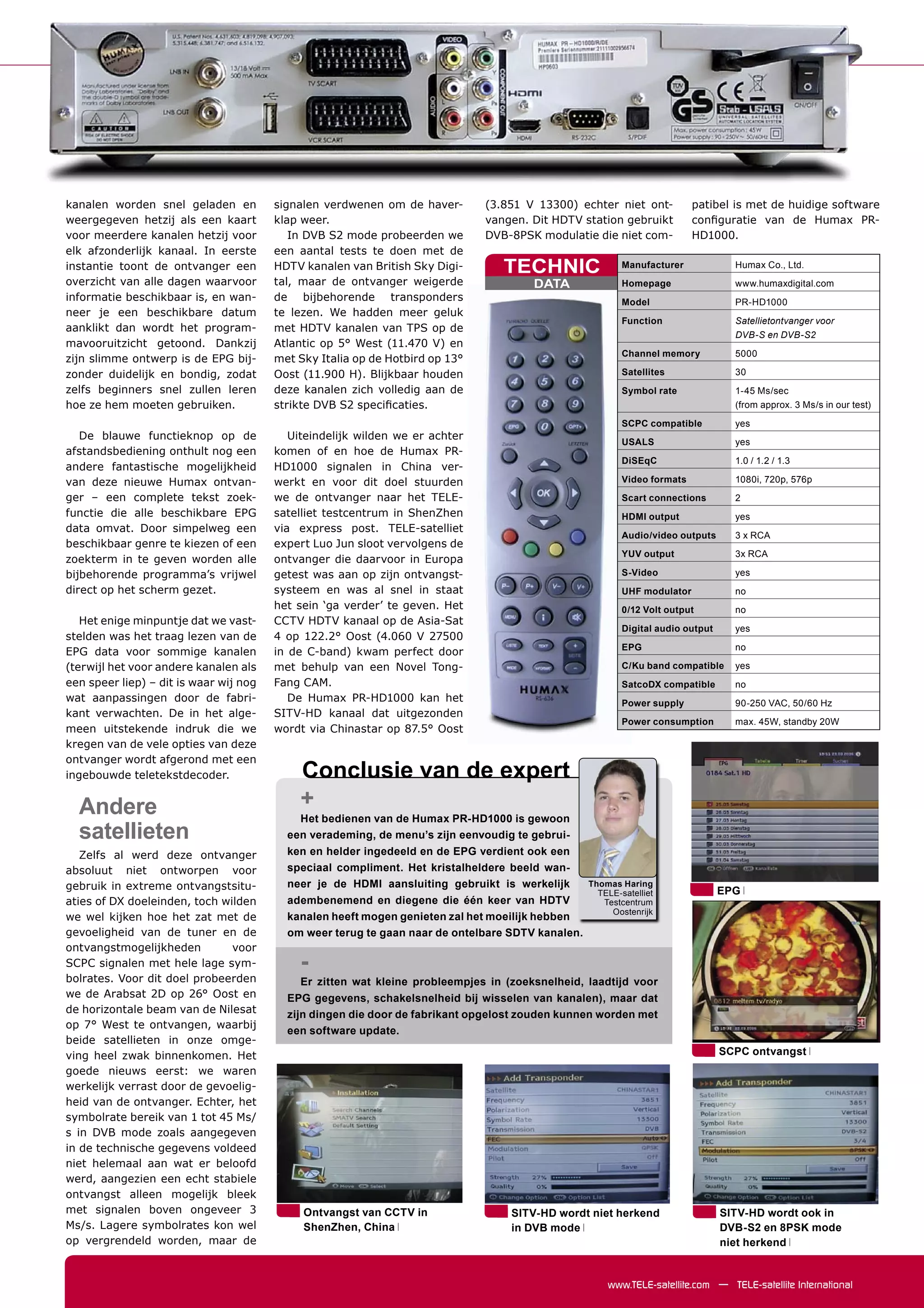 kanalen worden snel geladen en          signalen verdwenen om de haver-       (3.851 V 13300) echter niet ont-            patibel is met de huidige software
weergegeven hetzij als een kaart        klap weer.                            vangen. Dit HDTV station gebruikt           conﬁguratie van de Humax PR-
voor meerdere kanalen hetzij voor          In DVB S2 mode probeerden we       DVB-8PSK modulatie die niet com-            HD1000.
elk afzonderlijk kanaal. In eerste      een aantal tests te doen met de
instantie toont de ontvanger een        HDTV kanalen van British Sky Digi-       TECHNIC                  Manufacturer             Humax Co., Ltd.
overzicht van alle dagen waarvoor       tal, maar de ontvanger weigerde                DATA               Homepage                 www.humaxdigital.com
informatie beschikbaar is, en wan-      de bijbehorende transponders                                      Model                    PR-HD1000
neer je een beschikbare datum           te lezen. We hadden meer geluk
                                                                                                          Function                 Satellietontvanger voor
aanklikt dan wordt het program-         met HDTV kanalen van TPS op de
                                                                                                                                   DVB-S en DVB-S2
mavooruitzicht getoond. Dankzij         Atlantic op 5° West (11.470 V) en
                                                                                                          Channel memory           5000
zijn slimme ontwerp is de EPG bij-      met Sky Italia op de Hotbird op 13°
zonder duidelijk en bondig, zodat       Oost (11.900 H). Blijkbaar houden                                 Satellites               30
zelfs beginners snel zullen leren       deze kanalen zich volledig aan de                                 Symbol rate              1-45 Ms/sec
hoe ze hem moeten gebruiken.            strikte DVB S2 speciﬁcaties.                                                               (from approx. 3 Ms/s in our test)
                                                                                                          SCPC compatible          yes
   De blauwe functieknop op de             Uiteindelijk wilden we er achter
                                                                                                          USALS                    yes
afstandsbediening onthult nog een       komen of en hoe de Humax PR-
                                                                                                          DiSEqC                   1.0 / 1.2 / 1.3
andere fantastische mogelijkheid        HD1000 signalen in China ver-
van deze nieuwe Humax ontvan-           werkt en voor dit doel stuurden                                   Video formats            1080i, 720p, 576p

ger – een complete tekst zoek-          we de ontvanger naar het TELE-                                    Scart connections        2
functie die alle beschikbare EPG        satelliet testcentrum in ShenZhen                                 HDMI output              yes
data omvat. Door simpelweg een          via express post. TELE-satelliet
                                                                                                          Audio/video outputs      3 x RCA
beschikbaar genre te kiezen of een      expert Luo Jun sloot vervolgens de
                                                                                                          YUV output               3x RCA
zoekterm in te geven worden alle        ontvanger die daarvoor in Europa
bijbehorende programma’s vrijwel        getest was aan op zijn ontvangst-                                 S-Video                  yes
direct op het scherm gezet.             systeem en was al snel in staat                                   UHF modulator            no
                                        het sein ‘ga verder’ te geven. Het                                0/12 Volt output         no
   Het enige minpuntje dat we vast-     CCTV HDTV kanaal op de Asia-Sat
                                                                                                          Digital audio output     yes
stelden was het traag lezen van de      4 op 122.2° Oost (4.060 V 27500
                                                                                                          EPG                      no
EPG data voor sommige kanalen           in de C-band) kwam perfect door
(terwijl het voor andere kanalen als    met behulp van een Novel Tong-                                    C/Ku band compatible     yes
een speer liep) – dit is waar wij nog   Fang CAM.                                                         SatcoDX compatible       no
wat aanpassingen door de fabri-            De Humax PR-HD1000 kan het                                     Power supply             90-250 VAC, 50/60 Hz
kant verwachten. De in het alge-        SITV-HD kanaal dat uitgezonden
                                                                                                          Power consumption        max. 45W, standby 20W
meen uitstekende indruk die we          wordt via Chinastar op 87.5° Oost
kregen van de vele opties van deze
ontvanger wordt afgerond met een
ingebouwde teletekstdecoder.                Conclusie van de expert
  Andere                                    +
                                            Het bedienen van de Humax PR-HD1000 is gewoon
  satellieten                             een verademing, de menu’s zijn eenvoudig te gebrui-
   Zelfs al werd deze ontvanger           ken en helder ingedeeld en de EPG verdient ook een
absoluut niet ontworpen voor              speciaal compliment. Het kristalheldere beeld wan-
gebruik in extreme ontvangstsitu-         neer je de HDMI aansluiting gebruikt is werkelijk       Thomas Haring
                                                                                                    TELE-satelliet               EPG
aties of DX doeleinden, toch wilden       adembenemend en diegene die één keer van HDTV              Testcentrum
                                                                                                       Oostenrijk
we wel kijken hoe het zat met de          kanalen heeft mogen genieten zal het moeilijk hebben
gevoeligheid van de tuner en de           om weer terug te gaan naar de ontelbare SDTV kanalen.
ontvangstmogelijkheden         voor
SCPC signalen met hele lage sym-            -
bolrates. Voor dit doel probeerden          Er zitten wat kleine probleempjes in (zoeksnelheid, laadtijd voor
we de Arabsat 2D op 26° Oost en           EPG gegevens, schakelsnelheid bij wisselen van kanalen), maar dat
de horizontale beam van de Nilesat        zijn dingen die door de fabrikant opgelost zouden kunnen worden met
op 7° West te ontvangen, waarbij
                                          een software update.
beide satellieten in onze omge-
ving heel zwak binnenkomen. Het                                                                                                  SCPC ontvangst
goede nieuws eerst: we waren
werkelijk verrast door de gevoelig-
heid van de ontvanger. Echter, het
symbolrate bereik van 1 tot 45 Ms/
s in DVB mode zoals aangegeven
in de technische gegevens voldeed
niet helemaal aan wat er beloofd
werd, aangezien een echt stabiele
ontvangst alleen mogelijk bleek
met signalen boven ongeveer 3                Ontvangst van CCTV in                 SITV-HD wordt niet herkend                    SITV-HD wordt ook in
Ms/s. Lagere symbolrates kon wel             ShenZhen, China                       in DVB mode                                   DVB-S2 en 8PSK mode
op vergrendeld worden, maar de                                                                                                   niet herkend


                                                                                                      www.TELE-satellite.com — TELE-satellite International
 