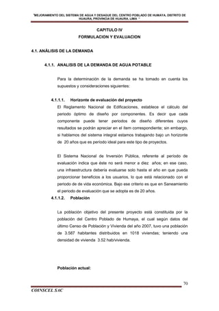 "MEJORAMIENTO DEL SISTEMA DE AGUA Y DESAGUE DEL CENTRO POBLADO DE HUMAYA, DISTRITO DE
HUAURA, PROVINCIA DE HUAURA. LIMA “
COINSCEL SAC
70
CAPITULO IV
FORMULACION Y EVALUACION
4.1. ANÁLISIS DE LA DEMANDA
4.1.1. ANALISIS DE LA DEMANDA DE AGUA POTABLE
Para la determinación de la demanda se ha tomado en cuenta los
supuestos y consideraciones siguientes:
4.1.1.1. Horizonte de evaluación del proyecto
El Reglamento Nacional de Edificaciones, establece el cálculo del
periodo óptimo de diseño por componentes. Es decir que cada
componente puede tener periodos de diseño diferentes cuyos
resultados se podrán apreciar en el ítem correspondiente; sin embargo,
si hablamos del sistema integral estamos trabajando bajo un horizonte
de 20 años que es período ideal para este tipo de proyectos.
El Sistema Nacional de Inversión Pública, referente al período de
evaluación indica que éste no será menor a diez años; en ese caso,
una infraestructura debería evaluarse solo hasta el año en que pueda
proporcionar beneficios a los usuarios, lo que está relacionado con el
periodo de de vida económica. Bajo ese criterio es que en Saneamiento
el periodo de evaluación que se adopta es de 20 años.
4.1.1.2. Población
La población objetivo del presente proyecto está constituida por la
población del Centro Poblado de Humaya, el cual según datos del
último Censo de Población y Vivienda del año 2007, tuvo una población
de 3.587 habitantes distribuidos en 1018 viviendas; teniendo una
densidad de vivienda 3.52 hab/vivienda.
Población actual:
 