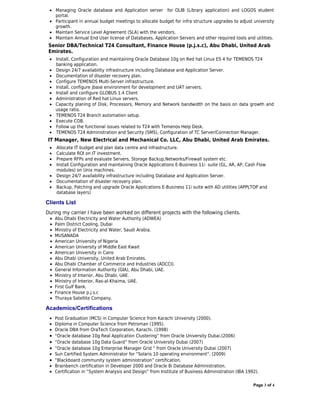 • Managing Oracle database and Application server for OLIB (Library application) and LOGOS student
   portal.
 • Participant in annual budget meetings to allocate budget for infra structure upgrades to adjust university
   growth.
 • Maintain Service Level Agreement (SLA) with the vendors.
 • Maintain Annual End User license of Databases, Application Servers and other required tools and utilities.
 Senior DBA/Technical T24 Consultant, Finance House (p.j.s.c), Abu Dhabi, United Arab
 Emirates.
 • Install, Configuration and maintaining Oracle Database 10g on Red hat Linux ES 4 for TEMENOS T24
   banking application.
 • Design 24/7 availability infrastructure including Database and Application Server.
 • Documentation of disaster recovery plan.
 • Configure TEMENOS Multi-Server infrastructure.
 • Install, configure jbase environment for development and UAT servers.
 • Install and configure GLOBUS 1.4 Client
 • Administration of Red hat Linux servers.
 • Capacity planing of Disk, Processors, Memory and Network bandwidth on the basis on data growth and
   usage ratio.
 • TEMENOS T24 Branch automation setup.
 • Execute COB.
 • Follow up the functional issues related to T24 with Temenos Help Desk.
 • TEMENOS T24 Administration and Security (SMS), Configuration of TC Server/Connection Manager.
 IT Manager, New Electrical and Mechanical Co. LLC, Abu Dhabi, United Arab Emirates.
 •   Allocate IT budget and plan data centre and infrastructure.
 •   Calculate ROI on IT investment.
 •   Prepare RFPs and evaluate Servers, Storage Backup,Networks/Firewall system etc.
 •   Install Configuration and maintaining Oracle Applications E-Business 11i suite (GL, AR, AP, Cash Flow
     modules) on Unix machines.
 •   Design 24/7 availability infrastructure including Database and Application Server.
 •   Documentation of disaster recovery plan.
 •   Backup, Patching and upgrade Oracle Applications E-Business 11i suite with AD utilities (APPLTOP and
     database layers)

Clients List
During my carrier I have been worked on different projects with the following clients.
 •   Abu Dhabi Electricity and Water Authority (ADWEA)
 •   Palm District Cooling, Dubai
 •   Ministry of Electricity and Water, Saudi Arabia.
 •   MUSANADA
 •   American University of Nigeria
 •   American University of Middle East Kwait
 •   American University in Cairo
 •   Abu Dhabi University, United Arab Emirates.
 •   Abu Dhabi Chamber of Commerce and Industries (ADCCI).
 •   General Information Authority (GIA), Abu Dhabi, UAE.
 •   Ministry of Interior, Abu Dhabi, UAE.
 •   Ministry of Interior, Ras-al-Khaima, UAE.
 •   First Gulf Bank.
 •   Finance House p.j.s.c
 •   Thuraya Satellite Company.

Academics/Certifications
 • Post Graduation (MCS) in Computer Science from Karachi University (2000).
 • Diploma in Computer Science from Petroman (1995).
 • Oracle DBA from OraTech Corporation, Karachi. (1998)
 • “Oracle database 10g Real Application Clustering” from Oracle University Dubai.(2006)
 • “Oracle database 10g Data Guard” from Oracle University Dubai (2007)
 • “Oracle database 10g Enterprise Manager Grid ” from Oracle University Dubai (2007)
 • Sun Certified System Administrator for “Solaris 10 operating environment”. (2009)
 • “Blackboard community system administration” certification.
 • Brainbench certification in Developer 2000 and Oracle 8i Database Administration.
 • Certification in “System Analysis and Design” from Institute of Business Administration (IBA 1992).

                                                                                                   Page 3 of 4
 
