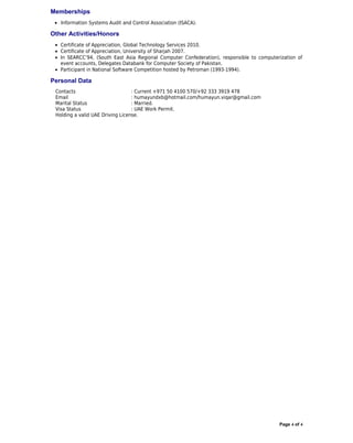 Memberships
 • Information Systems Audit and Control Association (ISACA).

Other Activities/Honors
 • Certificate of Appreciation, Global Technology Services 2010.
 • Certificate of Appreciation, University of Sharjah 2007.
 • In SEARCC’94, (South East Asia Regional Computer Confederation), responsible to computerization of
   event accounts, Delegates Databank for Computer Society of Pakistan.
 • Participant in National Software Competition hosted by Petroman (1993-1994).

Personal Data
 Contacts                         : Current +971 50 4100 570/+92 333 3919 478
 Email                            : humayundxb@hotmail.com/humayun.viqar@gmail.com
 Marital Status                   : Married.
 Visa Status                      : UAE Work Permit.
 Holding a valid UAE Driving License.




                                                                                           Page 4 of 4
 