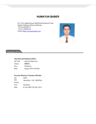 HUMAYUN BABER
Experience 10 Yrs
Abu Dawood Pakistan (P&G)
Job Title Section Supervisor
Group (P&G)
City Peshawar,
Date August 2014 Till Date
H # 10/A shaheed bazar Mall Road Peshawar Cantt,
Khyber Pukhtoon Khuwa Pakistan.
+92-34-692699-13
+92-33-198999-42
Email: Baber_novartis@yahoo.com
Novartis Pharma Consumer Division
Job
title
Group
ASM
Benefiber, CaC 1000 Plus
City Peshawar
Date 01 Jan 2008 Till July 2014
 