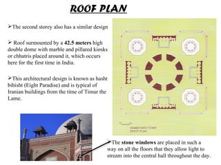 The second storey also has a similar design
 Roof surmounted by a 42.5 meters high
double dome with marble and pillared kiosks
or chhatris placed around it, which occurs
here for the first time in India.
This architectural design is known as hasht
bihisht (Eight Paradise) and is typical of
Iranian buildings from the time of Timur the
Lame.
ROOF PLAN
The stone windows are placed in such a
way on all the floors that they allow light to
stream into the central hall throughout the day.
 