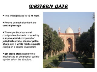 WESTERN GATE
This west gateway is 16 m high.
Rooms on each side flank the
central passage
The upper floor has small
courtyard.each side is crowned by
a square chatri composed of
jalied balustrade, slender piller,
chajja and a white marble cupola
resting on a square inlaid drum.
Six sided stars used by the
mughals as an ornamental cosmic
symbol adorn the structure.
 
