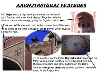 ARCHITECTURAL FEATURES
.
Pink and white stone is used in the construction of the tomb.
The dome of the tomb is made of white stone, which gives it
a beautiful look.
.
A large iwan, a high arch, punctuates the center of
each facade, and is set back slightly. Together with the
other arches and openings, giving the façade a depth.
The architects of the tomb, Sayyed Mohammad and his
father were persian.But they were influenced with the
Hindu architecture and other buildings in the Delhi.
It has hexagonal chattries (domed pavilions) like those
found in the Rajput forts
 