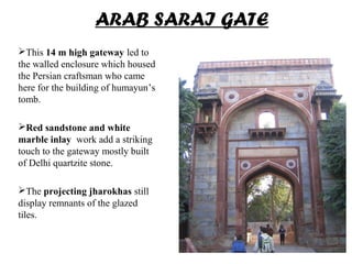ARAB SARAI GATE
This 14 m high gateway led to
the walled enclosure which housed
the Persian craftsman who came
here for the building of humayun’s
tomb.
Red sandstone and white
marble inlay work add a striking
touch to the gateway mostly built
of Delhi quartzite stone.
The projecting jharokhas still
display remnants of the glazed
tiles.
 