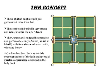 These chahar bagh are not just
gardens but more than that.
The symbolism behind it very strong
and relates to the life after death
The Quran(xxv.15) describes paradise
as a garden of eternity (Arabic jannat al-
khuld) with four rivers: of water, milk,
wine and honey.
Gardens had been built as earthly
representations of the lush and splendid
gardens of paradise described in the
holy book .
THE CONCEPT
 