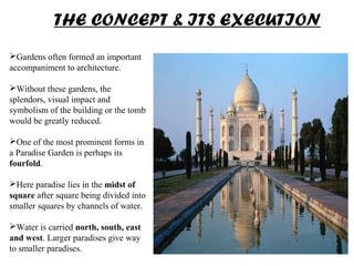 Gardens often formed an important
accompaniment to architecture.
Without these gardens, the
splendors, visual impact and
symbolism of the building or the tomb
would be greatly reduced.
One of the most prominent forms in
a Paradise Garden is perhaps its
fourfold.
Here paradise lies in the midst of
square after square being divided into
smaller squares by channels of water.
Water is carried north, south, east
and west. Larger paradises give way
to smaller paradises.
THE CONCEPT & ITS EXECUTION
 