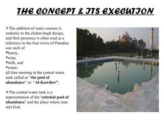 The addition of water courses is
endemic to the chahar-bagh design,
and their presence is often read as a
reference to the four rivers of Paradise
one each of
honey,
wine,
milk, and
water;
all four meeting at the central water
tank called as “the pool of
abundance” or. “Al-Kawther”.
The central water tank is a
representation of the 'celestial pool of
abundance' and the place where man
met God.
THE CONCEPT & ITS EXECUTION
 