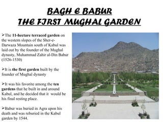 BAGH E BABUR
THE FIRST MUGHAL GARDEN
The 11-hectare terraced garden on
the western slopes of the Sher-e-
Darwaza Mountain south of Kabul was
laid out by the founder of the Mughal
dynasty, Muhammad Zahir al-Din Babur
(1526-1530)
It is the first garden built by the
founder of Mughal dynasty
It was his favorite among the ten
gardens that he built in and around
Kabul, and he decided that it would be
his final resting place.
Babur was buried in Agra upon his
death and was reburied in the Kabul
garden by 1544.
 