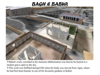 Babur's wish, recorded in his memoirs (Baburnama) was that he be buried in a
modest grave open to the sky.
This wish was fulfilled during1544 when his body was moved from Agra, where
he had first been buried, to one of his favourite gardens in Kabul.
BAGH E BABUR
 