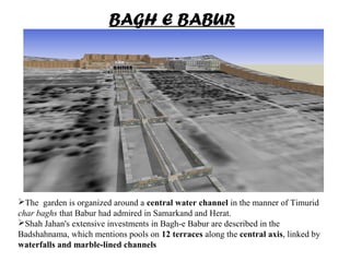 The garden is organized around a central water channel in the manner of Timurid
char baghs that Babur had admired in Samarkand and Herat.
Shah Jahan's extensive investments in Bagh-e Babur are described in the
Badshahnama, which mentions pools on 12 terraces along the central axis, linked by
waterfalls and marble-lined channels
BAGH E BABUR
 