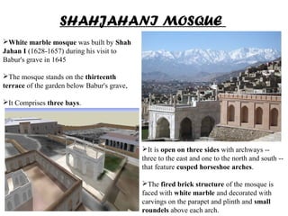 SHAHJAHANI MOSQUE
White marble mosque was built by Shah
Jahan I (1628-1657) during his visit to
Babur's grave in 1645
The mosque stands on the thirteenth
terrace of the garden below Babur's grave,
It Comprises three bays.
It is open on three sides with archways --
three to the east and one to the north and south --
that feature cusped horseshoe arches.
The fired brick structure of the mosque is
faced with white marble and decorated with
carvings on the parapet and plinth and small
roundels above each arch.
 