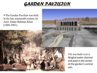 The Garden Pavilion was built
in the late nineteenth century by
Amir Abdur Rahman Khan
(1880-1901),
GARDEN PAVILLION
It was built over a
Mughal water channel
and pool in the center
of the garden's central
axis.
 