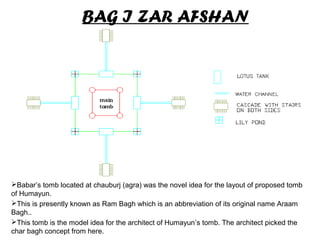 BAG I ZAR AFSHAN
Babar’s tomb located at chauburj (agra) was the novel idea for the layout of proposed tomb
of Humayun.
This is presently known as Ram Bagh which is an abbreviation of its original name Araam
Bagh..
This tomb is the model idea for the architect of Humayun’s tomb. The architect picked the
char bagh concept from here.
 