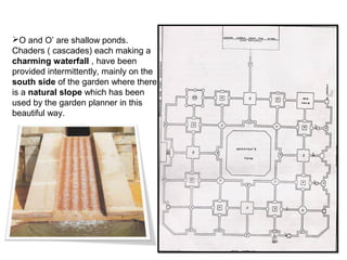 O and O’ are shallow ponds.
Chaders ( cascades) each making a
charming waterfall , have been
provided intermittently, mainly on the
south side of the garden where there
is a natural slope which has been
used by the garden planner in this
beautiful way.
 