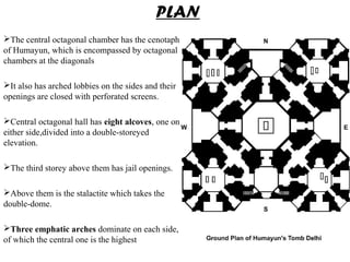 The central octagonal chamber has the cenotaph
of Humayun, which is encompassed by octagonal
chambers at the diagonals
It also has arched lobbies on the sides and their
openings are closed with perforated screens.
Central octagonal hall has eight alcoves, one on
either side,divided into a double-storeyed
elevation.
The third storey above them has jail openings.
Above them is the stalactite which takes the
double-dome.
Three emphatic arches dominate on each side,
of which the central one is the highest
PLAN
 