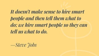 It doesn’t make sense to hire smart
people and then tell them what to
do; we hire smart people so they can
tell us what to do.
—Steve Jobs
 