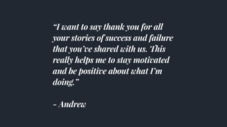 “I want to say thank you for all
your stories of success and failure
that you’ve shared with us. This
really helps me to stay motivated
and be positive about what I’m
doing.”
- Andrew
 