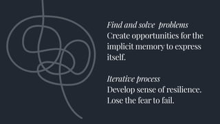 Find and solve problems
Create opportunities for the
implicit memory to express
itself.
Iterative process
Develop sense of resilience.
Lose the fear to fail.
 