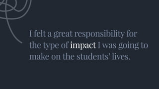 I felt a great responsibility for
the type of impact I was going to
make on the students’ lives.
I felt a great responsibility for
the type of impact I was going to
make on the students’ lives.
 