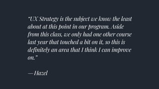 “UX Strategy is the subject we know the least
about at this point in our program. Aside
from this class, we only had one other course
last year that touched a bit on it, so this is
definitely an area that I think I can improve
on.” 
— Hazel
 