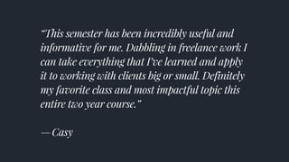 “This semester has been incredibly useful and
informative for me. Dabbling in freelance work I
can take everything that I’ve learned and apply
it to working with clients big or small. Definitely
my favorite class and most impactful topic this
entire two year course.” 
— Casy
 