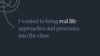 I wanted to bring real life
approaches and processes
into the class
I wanted to bring real life
approaches and processes
into the class
 