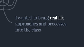 I wanted to bring real life
approaches and processes
into the class
I wanted to bring real life
approaches and processes
i...