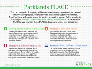 www.atlanticgateway.co.uk
The Landscape for Prosperity will be delivered through a series of partner-led
initiatives and projects, championed by the Atlantic Gateway Parklands.
Together these will create a new dimension across the Mersey Belt – a collection
of strategic ‘Planned Landscapes and Creative Environments’; our Parklands
PLACEs. We envision these PLACEs developing under four categories:
Strategic Environmental Initiatives
Those projects with a direct link to the key
Atlantic Gateway economic assets and with
which the Parklands will seek a direct
relationship and supporting role to assist in
their delivery within the first 3–5 years of the
Parklands initiative.
Emergent Environmental Assets
Transformational partner initiatives, which
will create a landscape that is liveable and
investment ready. These will drive forward the
economy of the Gateway and support the
wider connection of environmental assets
through the creation of the Parklands concept.
natural assets which are critical to the
Gateway’s biodiversity and resilience and
which form the backbone of the
environmental quality that will act as a
competitive advantage in attracting and
retaining talent and investment.
Strategic Flood Defence Investments
Strategic Landscape Assets
The critical natural assets that can contribute
to relieving the drag on development by
dealing with issues at ‘Pinch Points’ and up-
stream of key developments through Green
Infrastructure and natural capital investments.
Parklands PLACE
 