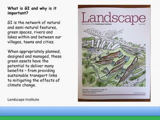 www.atlanticgateway.co.uk
What is GI and why is it
important?
GI is the network of natural
and semi-natural features,
green spaces, rivers and
lakes within and between our
villages, towns and cities.
When appropriately planned,
designed and managed, these
green assets have the
potential to deliver many
benefits – from providing
sustainable transport links
to mitigating the effects of
climate change.
	
	
Landscape	Ins;tute	
 