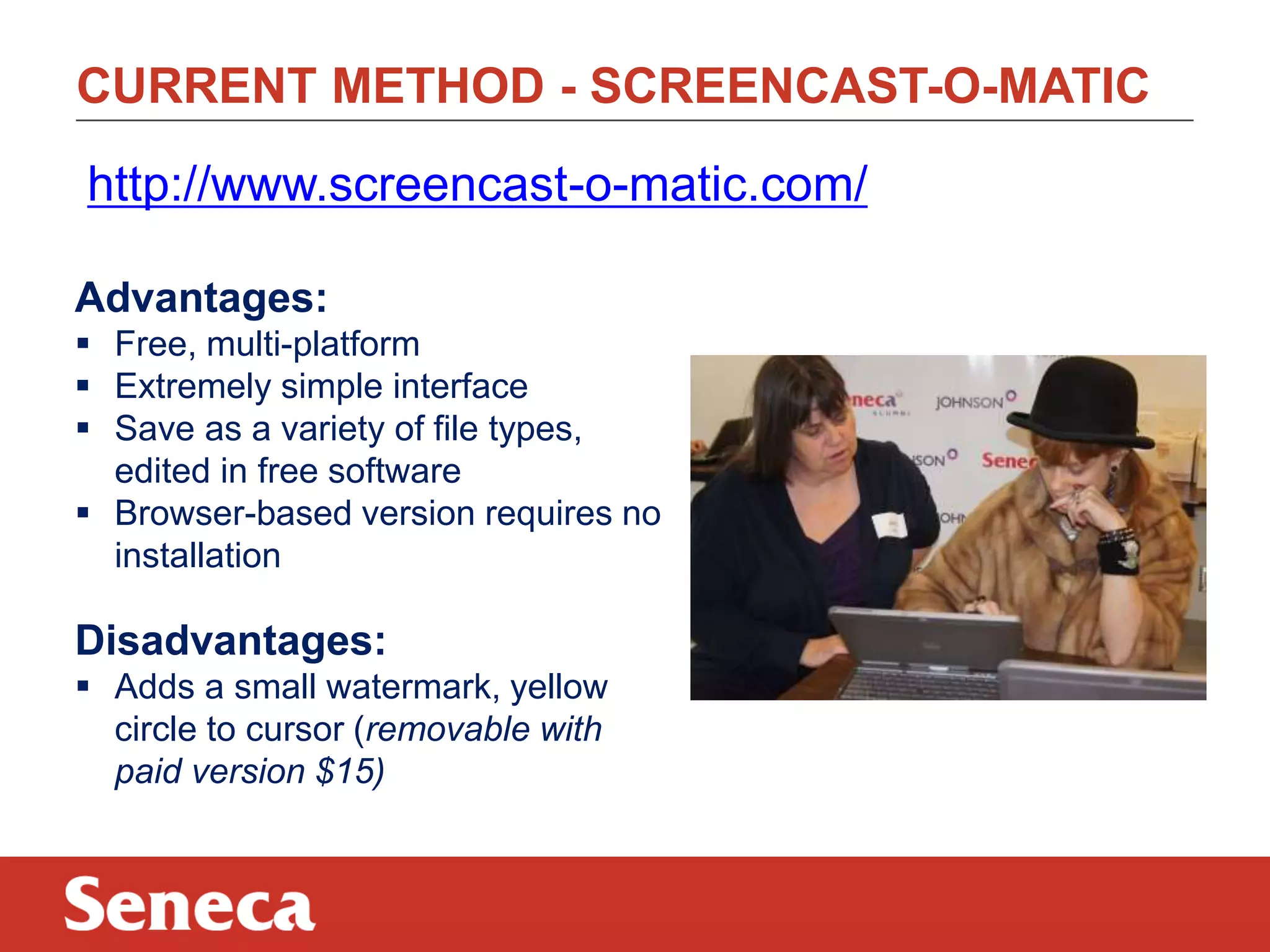 CURRENT METHOD - SCREENCAST-O-MATIC
http://www.screencast-o-matic.com/
Advantages:
 Free, multi-platform
 Extremely simple interface
 Save as a variety of file types,
edited in free software
 Browser-based version requires no
installation

Disadvantages:
 Adds a small watermark, yellow
circle to cursor (removable with
paid version $15)

 