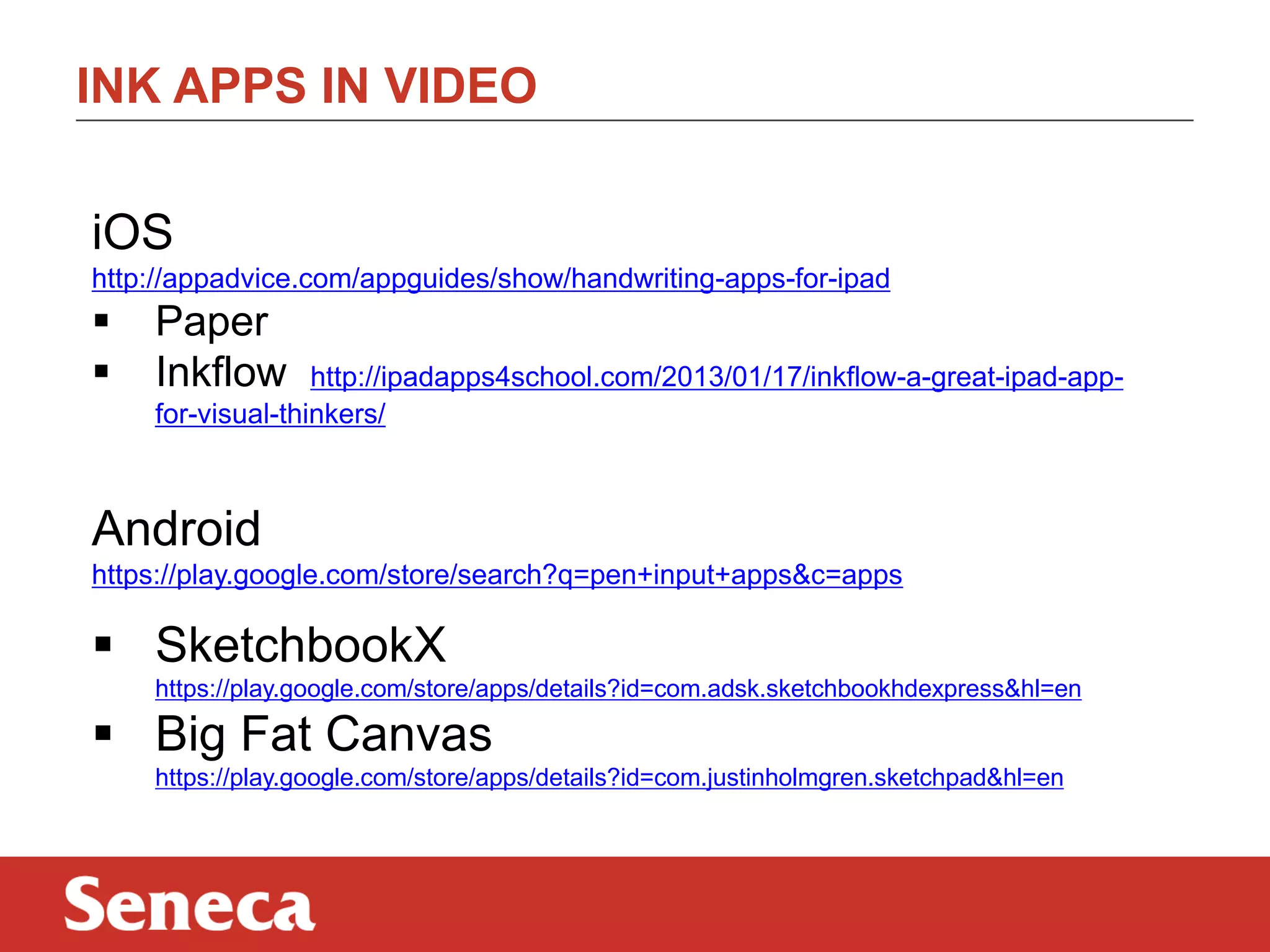 INK APPS IN VIDEO
iOS
http://appadvice.com/appguides/show/handwriting-apps-for-ipad




Paper
Inkflow

http://ipadapps4school.com/2013/01/17/inkflow-a-great-ipad-appfor-visual-thinkers/

Android
https://play.google.com/store/search?q=pen+input+apps&c=apps

 SketchbookX
https://play.google.com/store/apps/details?id=com.adsk.sketchbookhdexpress&hl=en

 Big Fat Canvas
https://play.google.com/store/apps/details?id=com.justinholmgren.sketchpad&hl=en

 